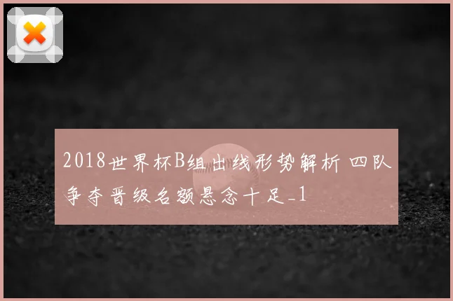 2018世界杯B组出线形势解析 四队争夺晋级名额悬念十足_1