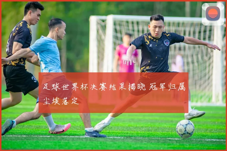 足球世界杯决赛结果揭晓 冠军归属尘埃落定