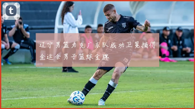 辽宁男篮力克广东队成功卫冕摘得全运会男子篮球金牌